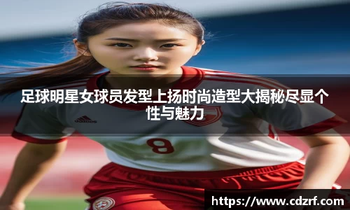 足球明星女球员发型上扬时尚造型大揭秘尽显个性与魅力